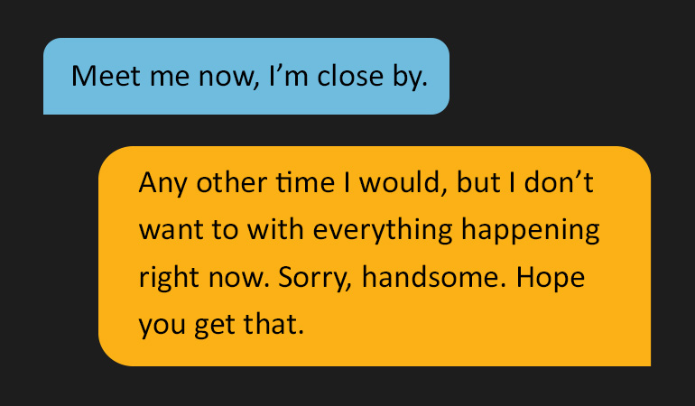 Two speech bubbles reading: 'Meet me now, I'm close by.' Followed by 'ny other time I would, but I don’t want to with everything happening right now. Sorry, handsome. Hope you get that.'